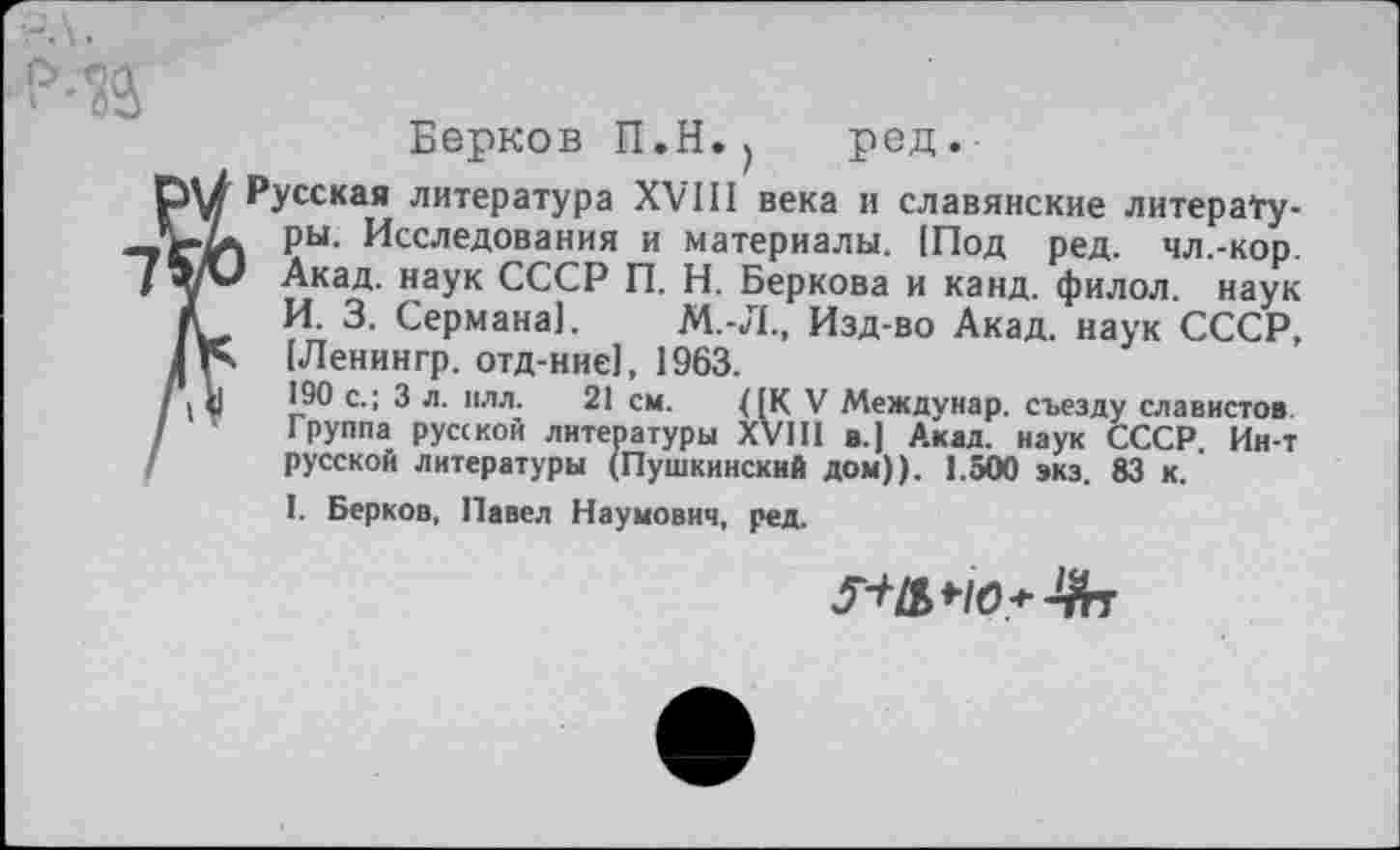 ﻿Берков П.Н., ред.
Русская литература XVIII века и славянские литературы. Исследования и материалы. [Под ред. чл.-кор. Акад, наук СССР П. Н. Беркова и канд. филол. наук И. 3. Сермана]. М.-Л., Изд-во Акад, наук СССР, [Ленингр. отд-нне1, 1963.
190 с.; 3 л. илл. 21 см. (|К V Междунар. съезду славистов Группа русской литературы XVIII в.) Акад, наук СССР. Ин-т русской литературы (Пушкинский дом)). 1.500 экз. 83 к.
I. Берков, Павел Наумович, ред.
